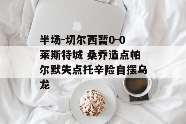 半场-切尔西暂0-0莱斯特城 桑乔造点帕尔默失点托辛险自摆乌龙-第1张图片-