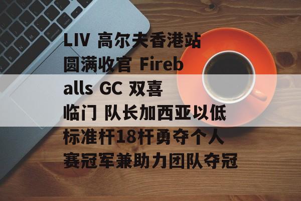 LIV 高尔夫香港站圆满收官 Fireballs GC 双喜临门 队长加西亚以低标准杆18杆勇夺个人赛冠军兼助力团队夺冠-第1张图片-
