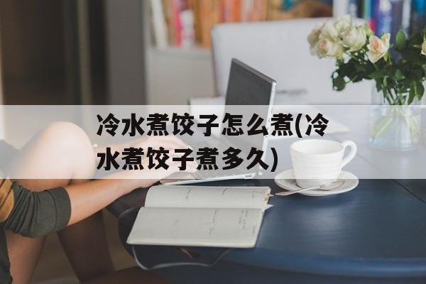 冷水煮饺子怎么煮(冷水煮饺子煮多久)-第1张图片-