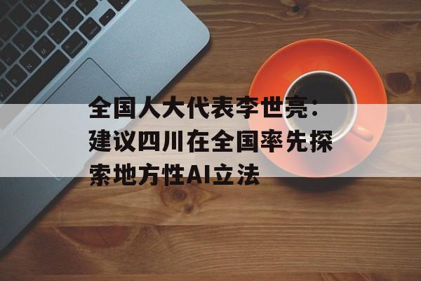 全国人大代表李世亮：建议四川在全国率先探索地方性AI立法-第1张图片-