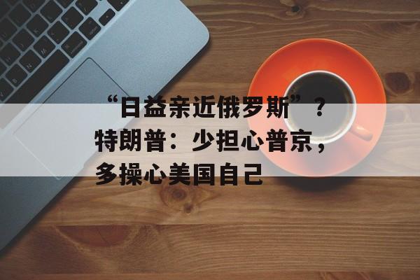 “日益亲近俄罗斯”？特朗普：少担心普京，多操心美国自己-第1张图片-