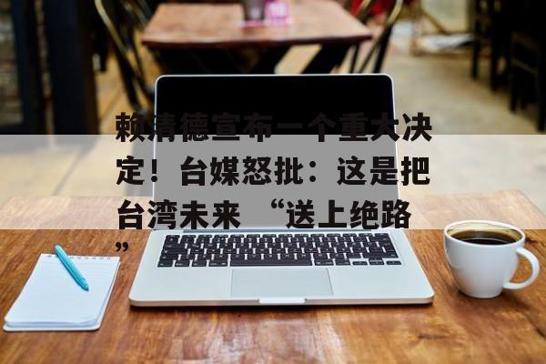 赖清德宣布一个重大决定！台媒怒批：这是把台湾未来 “送上绝路”-第1张图片-