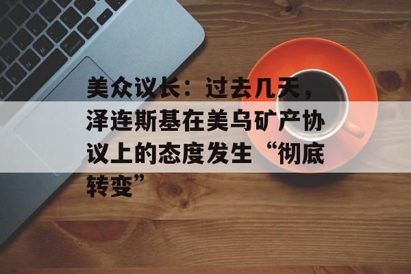 美众议长：过去几天，泽连斯基在美乌矿产协议上的态度发生“彻底转变”-第1张图片-