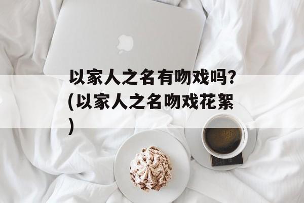 以家人之名有吻戏吗？(以家人之名吻戏花絮)-第1张图片-