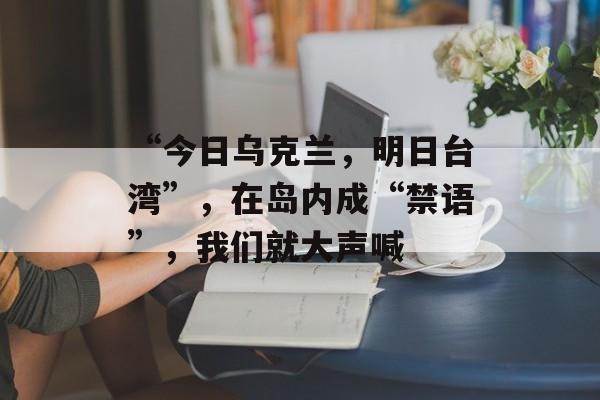 “今日乌克兰，明日台湾”，在岛内成“禁语”，我们就大声喊-第1张图片-