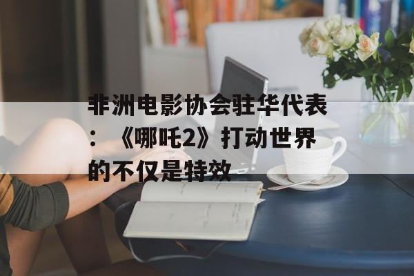 非洲电影协会驻华代表：《哪吒2》打动世界的不仅是特效-第1张图片-