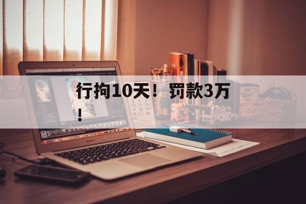 行拘10天！罚款3万！-第1张图片-