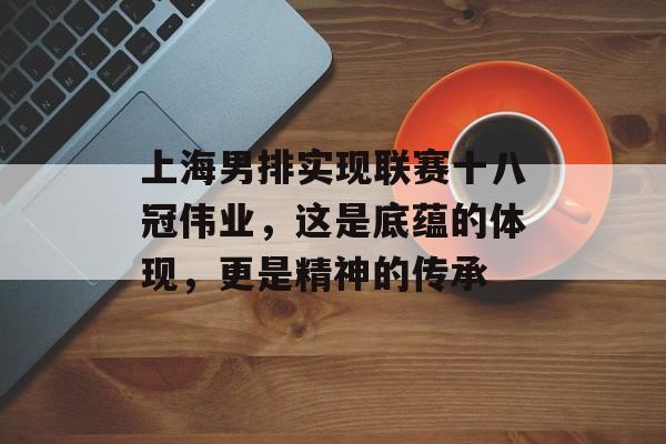 上海男排实现联赛十八冠伟业，这是底蕴的体现，更是精神的传承-第1张图片-