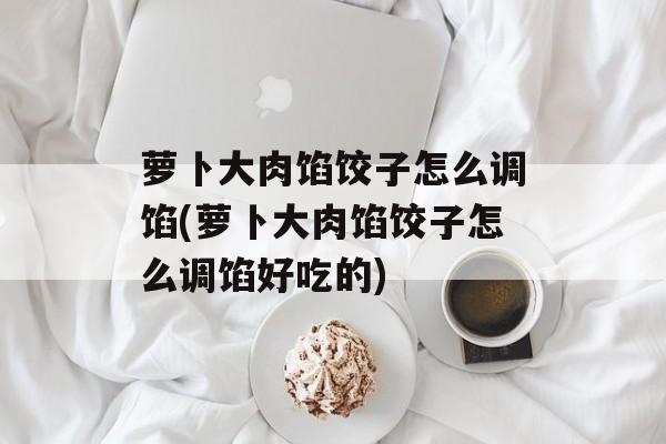 萝卜大肉馅饺子怎么调馅(萝卜大肉馅饺子怎么调馅好吃的)-第1张图片-