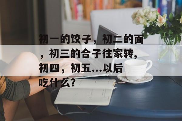 初一的饺子，初二的面，初三的合子往家转,初四，初五...以后吃什么？-第1张图片-