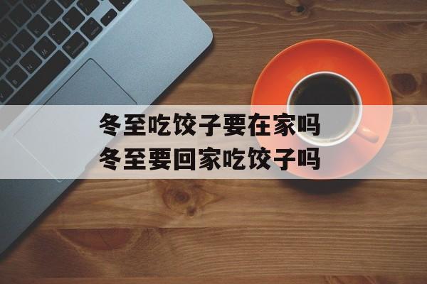 冬至吃饺子要在家吗 冬至要回家吃饺子吗-第1张图片-