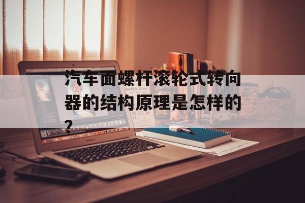 汽车面螺杆滚轮式转向器的结构原理是怎样的？-第1张图片-