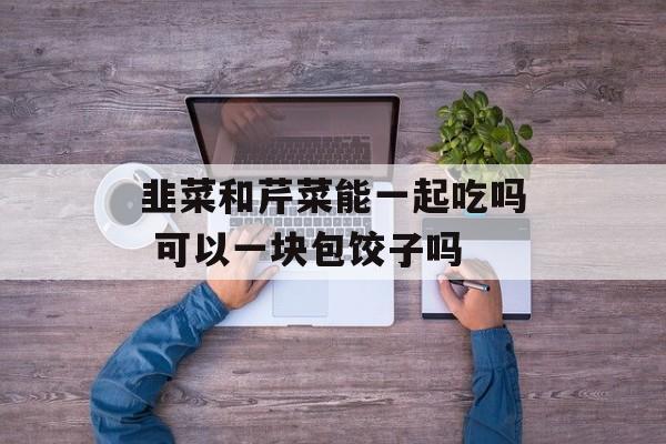 韭菜和芹菜能一起吃吗 可以一块包饺子吗-第1张图片-
