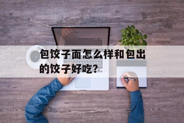 包饺子面怎么样和包出的饺子好吃？-第1张图片-