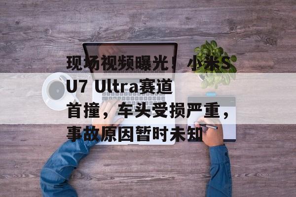 现场视频曝光！小米SU7 Ultra赛道首撞，车头受损严重，事故原因暂时未知-第1张图片-