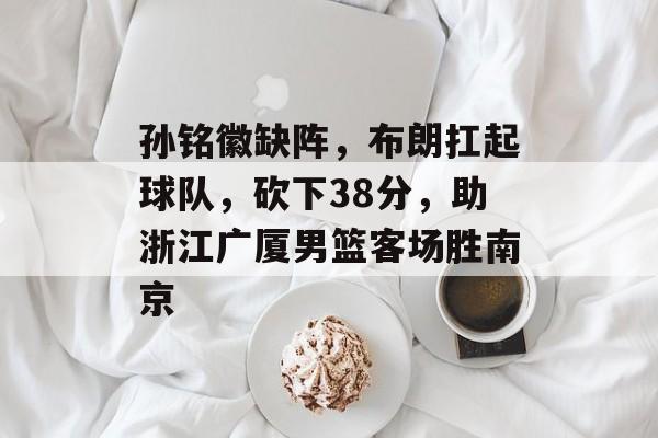 孙铭徽缺阵，布朗扛起球队，砍下38分，助浙江广厦男篮客场胜南京-第1张图片-