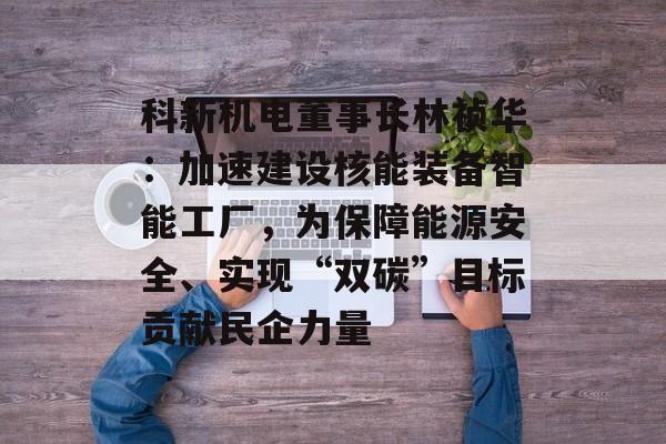 科新机电董事长林祯华：加速建设核能装备智能工厂，为保障能源安全、实现“双碳”目标贡献民企力量-第1张图片-