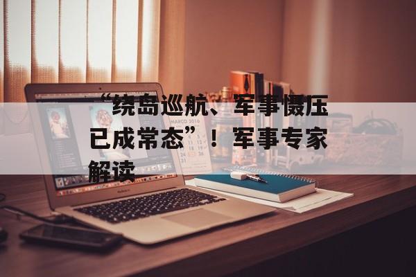 “绕岛巡航、军事慑压已成常态”！军事专家解读-第1张图片-