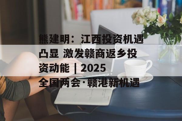 熊建明：江西投资机遇凸显 激发赣商返乡投资动能 | 2025全国两会·赣港新机遇-第1张图片-
