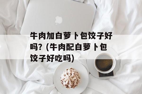 牛肉加白萝卜包饺子好吗？(牛肉配白萝卜包饺子好吃吗)-第1张图片-
