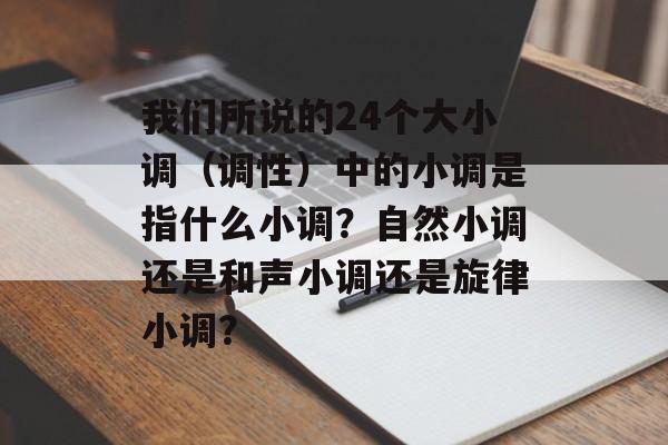 我们所说的24个大小调（调性）中的小调是指什么小调？自然小调还是和声小调还是旋律小调？-第1张图片-
