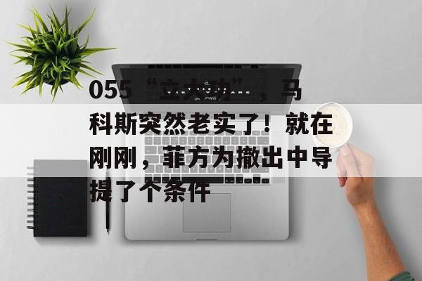 055“立大功”，马科斯突然老实了！就在刚刚，菲方为撤出中导提了个条件-第1张图片-