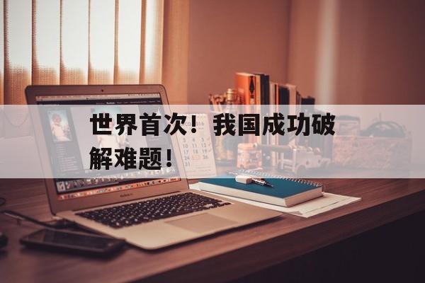 世界首次！我国成功破解难题！-第1张图片-