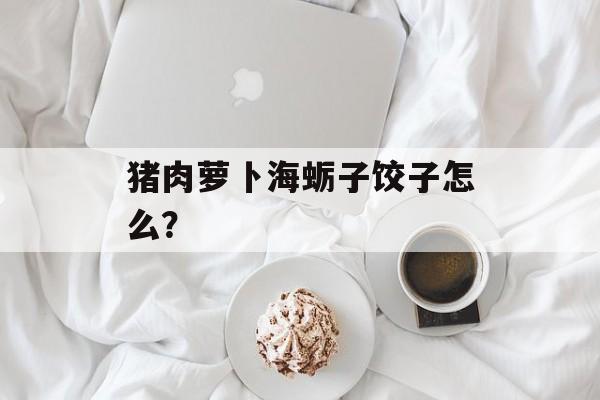猪肉萝卜海蛎子饺子怎么？-第1张图片-