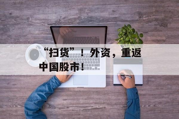 “扫货”！外资，重返中国股市！-第1张图片-