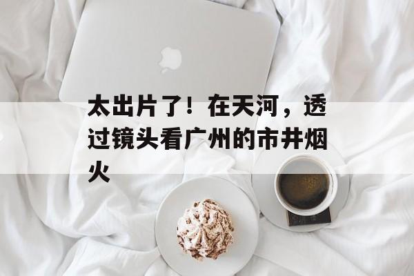 太出片了！在天河，透过镜头看广州的市井烟火-第1张图片-