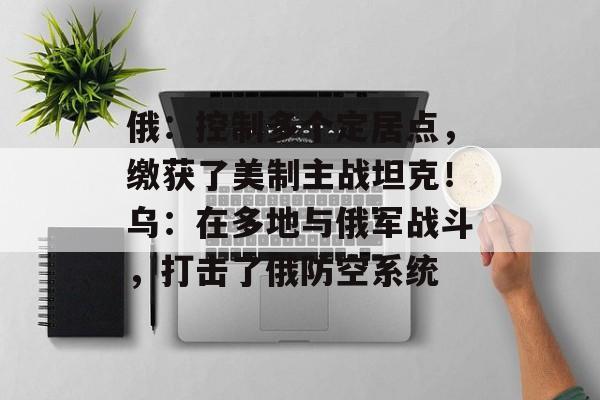 俄：控制多个定居点，缴获了美制主战坦克！乌：在多地与俄军战斗，打击了俄防空系统-第1张图片-