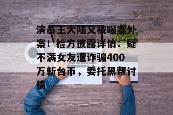 演员王大陆又被曝案外案！检方披露详情：疑不满女友遭诈骗400万新台币，委托黑帮讨债-第1张图片-