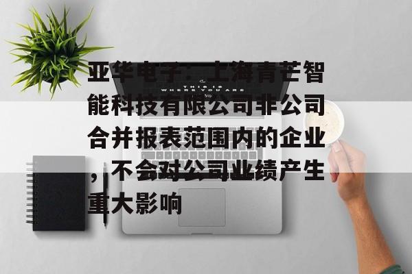 亚华电子：上海青芒智能科技有限公司非公司合并报表范围内的企业，不会对公司业绩产生重大影响-第1张图片-