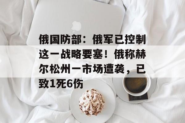 俄国防部：俄军已控制这一战略要塞！俄称赫尔松州一市场遭袭，已致1死6伤-第1张图片-