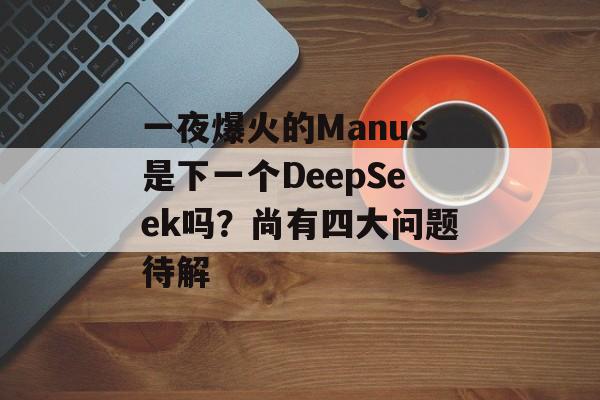 一夜爆火的Manus是下一个DeepSeek吗？尚有四大问题待解-第1张图片-