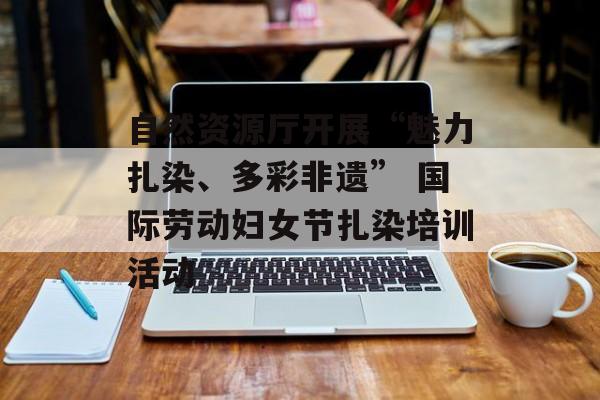 自然资源厅开展“魅力扎染、多彩非遗” 国际劳动妇女节扎染培训活动-第1张图片-