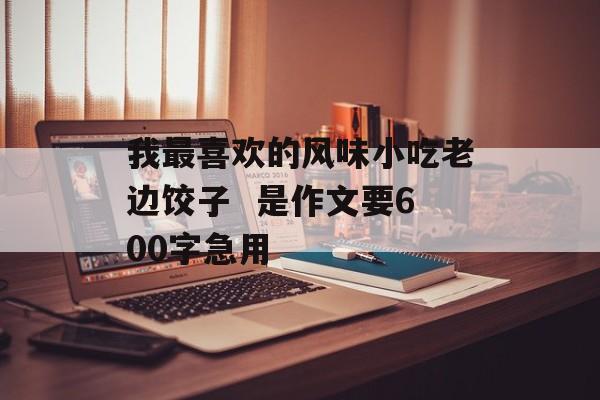 我最喜欢的风味小吃老边饺子  是作文要600字急用-第1张图片-