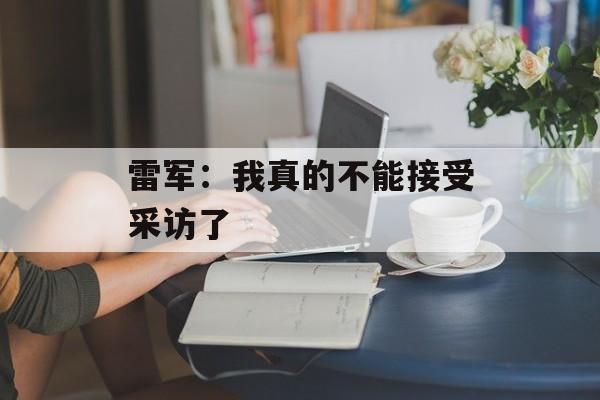雷军：我真的不能接受采访了-第1张图片-