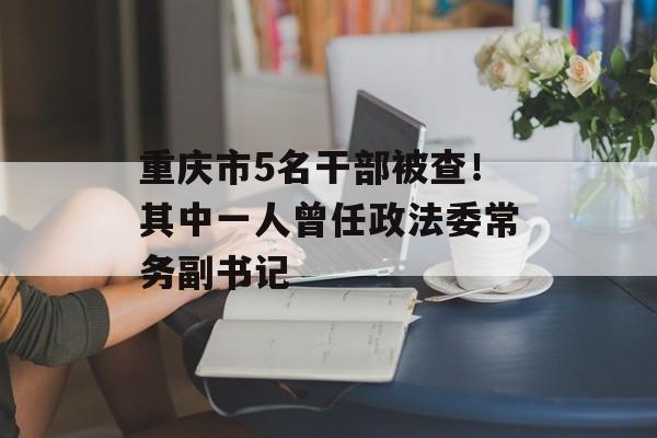 重庆市5名干部被查！其中一人曾任政法委常务副书记-第1张图片-