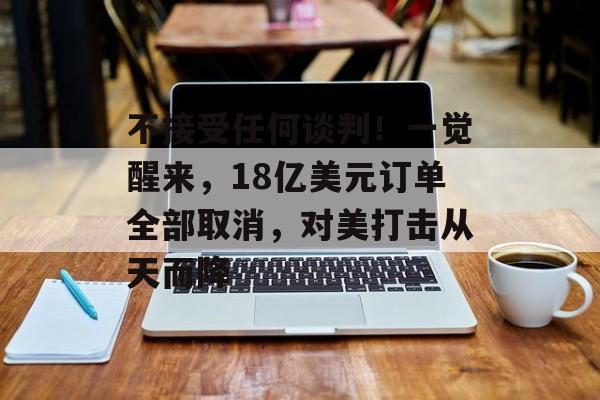 不接受任何谈判！一觉醒来，18亿美元订单全部取消，对美打击从天而降-第1张图片-