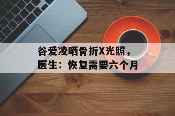 谷爱凌晒骨折X光照，医生：恢复需要六个月-第1张图片-