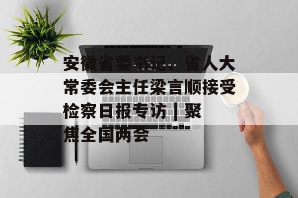 安徽省委书记、省人大常委会主任梁言顺接受检察日报专访 | 聚焦全国两会-第1张图片-