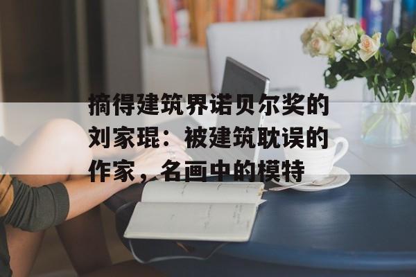 摘得建筑界诺贝尔奖的刘家琨：被建筑耽误的作家，名画中的模特-第1张图片-