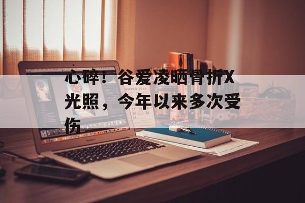 心碎！谷爱凌晒骨折X光照，今年以来多次受伤-第1张图片-