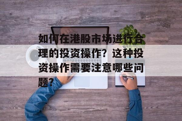 如何在港股市场进行合理的投资操作？这种投资操作需要注意哪些问题？-第1张图片-