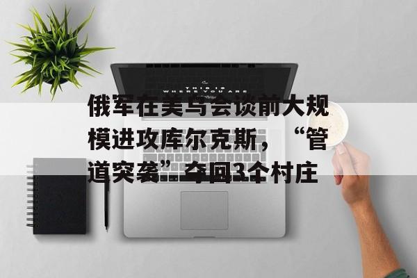 俄军在美乌会谈前大规模进攻库尔克斯，“管道突袭”夺回3个村庄-第1张图片-