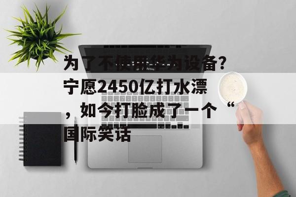 为了不使用华为设备？宁愿2450亿打水漂，如今打脸成了一个“国际笑话-第1张图片-