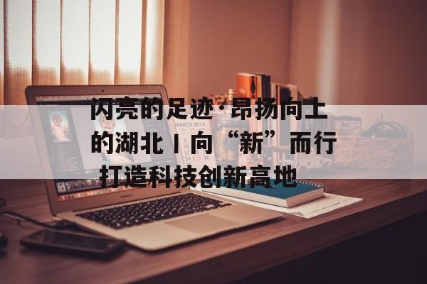 闪亮的足迹·昂扬向上的湖北丨向“新”而行 打造科技创新高地-第1张图片-