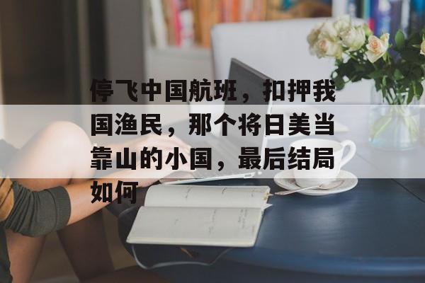 停飞中国航班，扣押我国渔民，那个将日美当靠山的小国，最后结局如何-第1张图片-