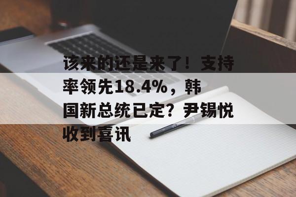 该来的还是来了！支持率领先18.4%，韩国新总统已定？尹锡悦收到喜讯-第1张图片-